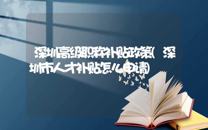 深圳高级职称补贴政策(深圳市人才补贴怎么申请)