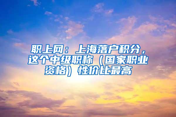 职上网：上海落户积分，这个中级职称（国家职业资格）性价比最高