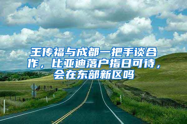 王传福与成都一把手谈合作，比亚迪落户指日可待，会在东部新区吗