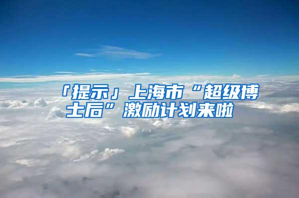 「提示」上海市“超级博士后”激励计划来啦