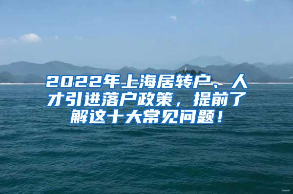 2022年上海居转户、人才引进落户政策，提前了解这十大常见问题！