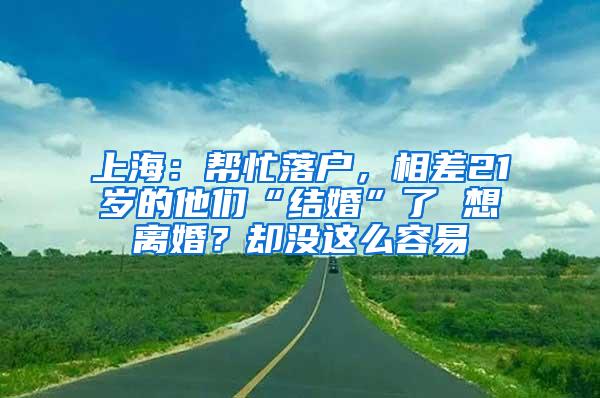 上海：帮忙落户，相差21岁的他们“结婚”了 想离婚？却没这么容易