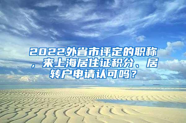 2022外省市评定的职称，来上海居住证积分、居转户申请认可吗？