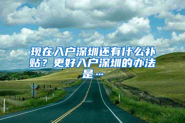 现在入户深圳还有什么补贴？更好入户深圳的办法是…