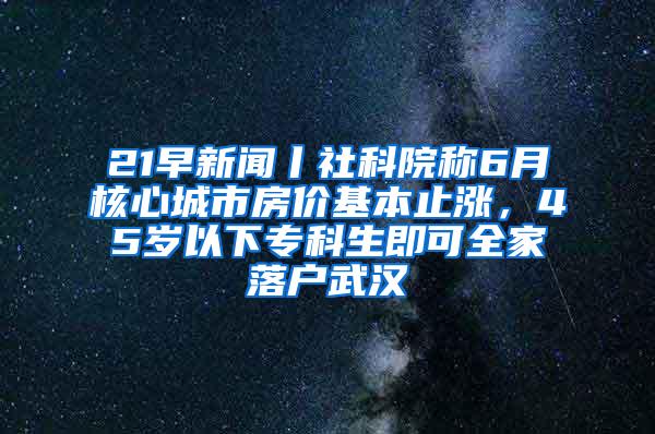 21早新闻丨社科院称6月核心城市房价基本止涨，45岁以下专科生即可全家落户武汉