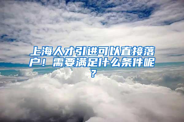 上海人才引进可以直接落户！需要满足什么条件呢？