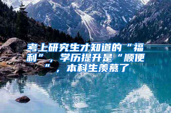 考上研究生才知道的“福利”，学历提升是“顺便”，本科生羡慕了