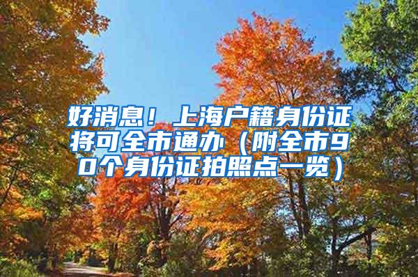 好消息！上海户籍身份证将可全市通办（附全市90个身份证拍照点一览）