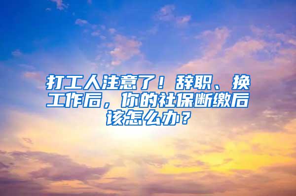 打工人注意了！辞职、换工作后，你的社保断缴后该怎么办？