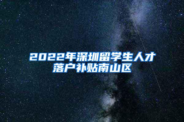 2022年深圳留学生人才落户补贴南山区