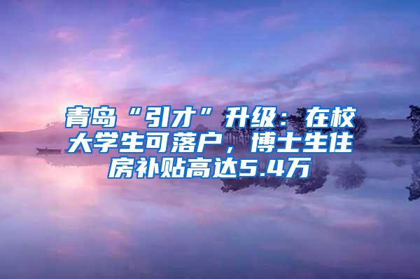 青岛“引才”升级：在校大学生可落户，博士生住房补贴高达5.4万