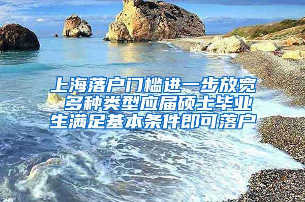 上海落户门槛进一步放宽 多种类型应届硕士毕业生满足基本条件即可落户