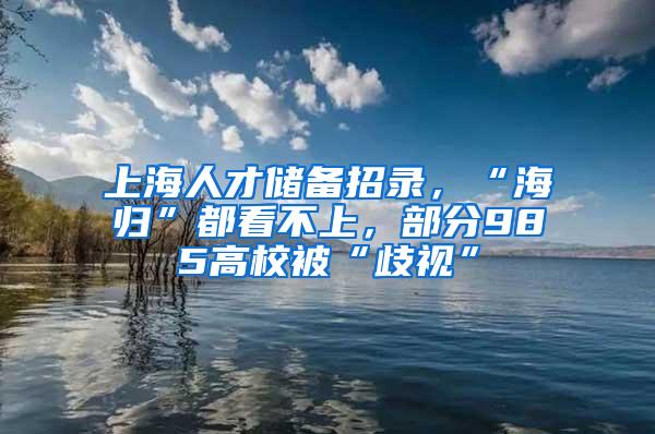 上海人才储备招录，“海归”都看不上，部分985高校被“歧视”