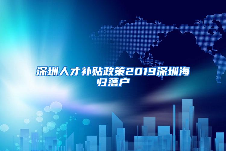 深圳人才补贴政策2019深圳海归落户