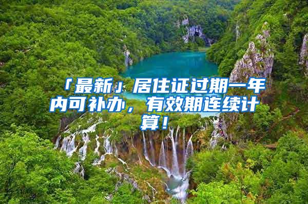 「最新」居住证过期一年内可补办，有效期连续计算！