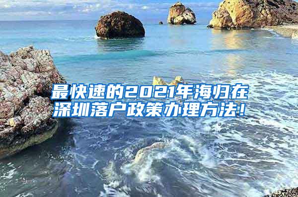 最快速的2021年海归在深圳落户政策办理方法！