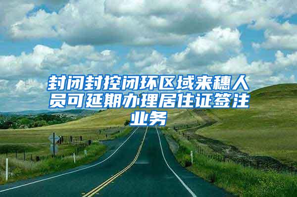 封闭封控闭环区域来穗人员可延期办理居住证签注业务