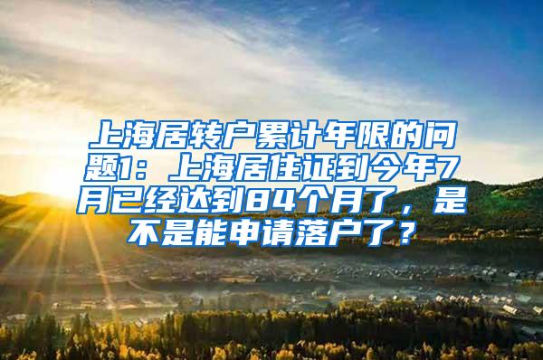 上海居转户累计年限的问题1：上海居住证到今年7月已经达到84个月了，是不是能申请落户了？