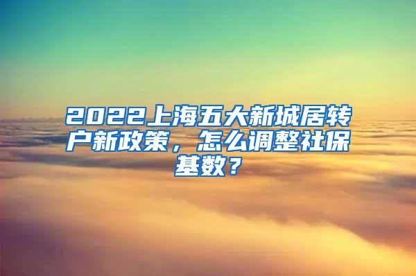 2022上海五大新城居转户新政策，怎么调整社保基数？