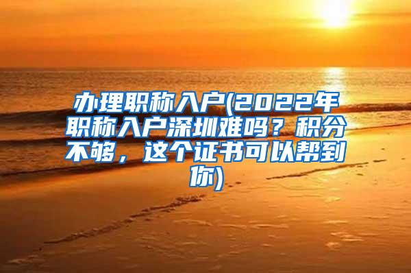 办理职称入户(2022年职称入户深圳难吗？积分不够，这个证书可以帮到你)