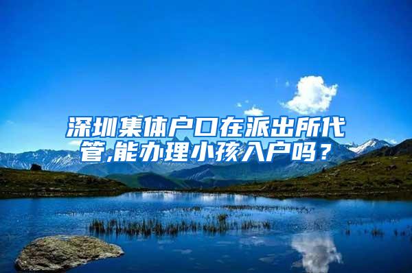 深圳集体户口在派出所代管,能办理小孩入户吗？