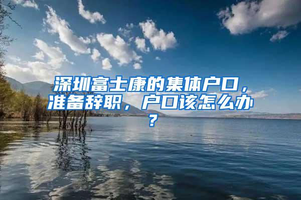 深圳富士康的集体户口，准备辞职，户口该怎么办？