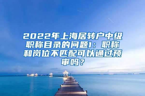 2022年上海居转户中级职称目录的问题1：职称和岗位不匹配可以通过预审吗？