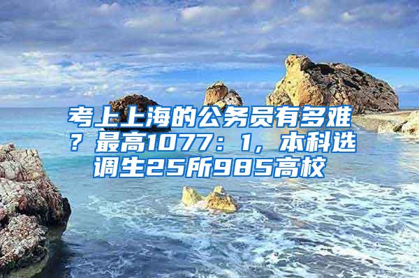 考上上海的公务员有多难？最高1077：1，本科选调生25所985高校