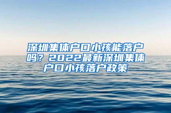 深圳集体户口小孩能落户吗？2022最新深圳集体户口小孩落户政策