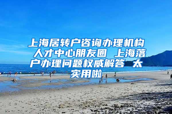 上海居转户咨询办理机构 人才中心朋友圈 上海落户办理问题权威解答 太实用啦