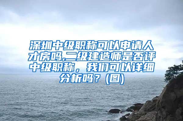 深圳中级职称可以申请人才房吗,二级建造师是否评中级职称，我们可以详细分析吗？(图)