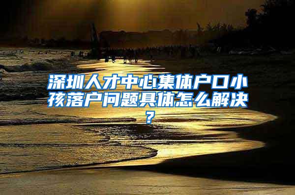 深圳人才中心集体户口小孩落户问题具体怎么解决？