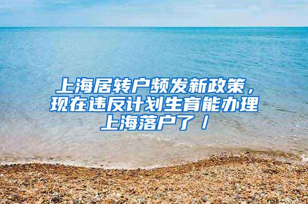 上海居转户频发新政策，现在违反计划生育能办理上海落户了／