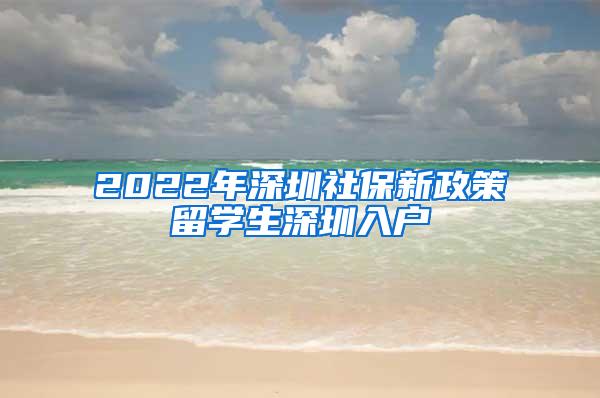 2022年深圳社保新政策留学生深圳入户