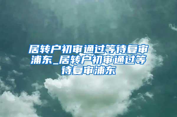 居转户初审通过等待复审浦东_居转户初审通过等待复审浦东