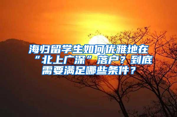 海归留学生如何优雅地在“北上广深”落户？到底需要满足哪些条件？