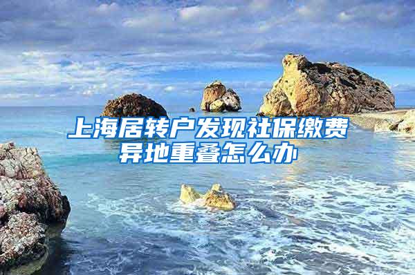 上海居转户发现社保缴费异地重叠怎么办