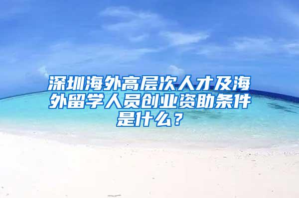 深圳海外高层次人才及海外留学人员创业资助条件是什么？