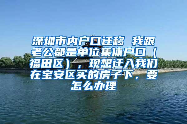 深圳市内户口迁移 我跟老公都是单位集体户口（福田区），现想迁入我们在宝安区买的房子下，要怎么办理