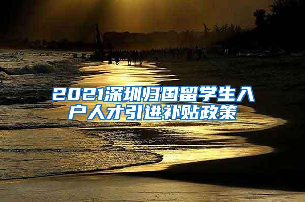 2021深圳归国留学生入户人才引进补贴政策