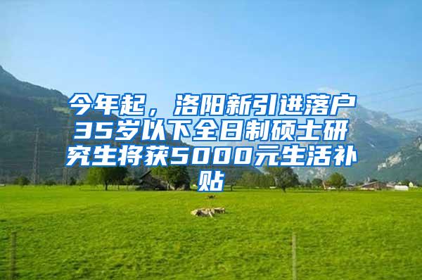 今年起，洛阳新引进落户35岁以下全日制硕士研究生将获5000元生活补贴