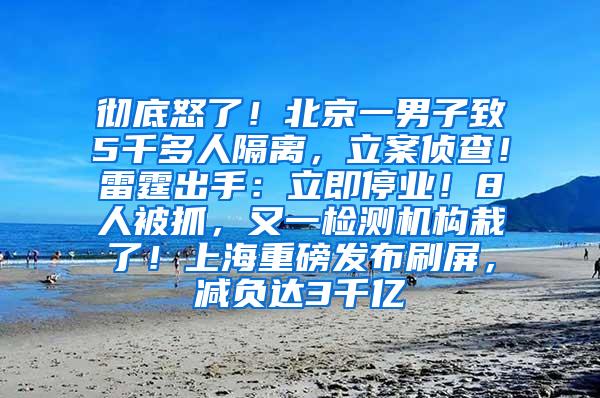 彻底怒了！北京一男子致5千多人隔离，立案侦查！雷霆出手：立即停业！8人被抓，又一检测机构栽了！上海重磅发布刷屏，减负达3千亿