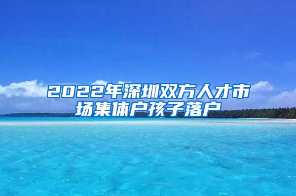 2022年深圳双方人才市场集体户孩子落户