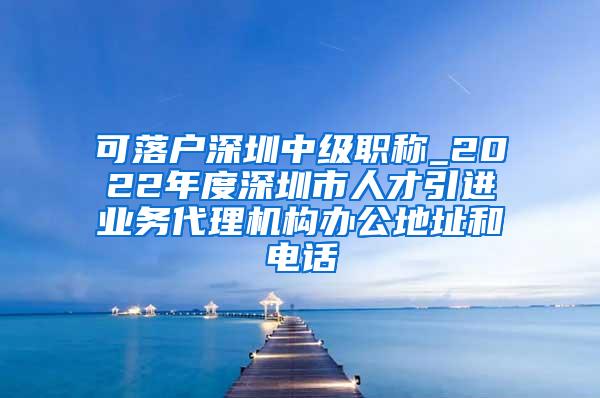 可落户深圳中级职称_2022年度深圳市人才引进业务代理机构办公地址和电话