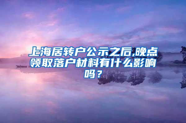 上海居转户公示之后,晚点领取落户材料有什么影响吗？