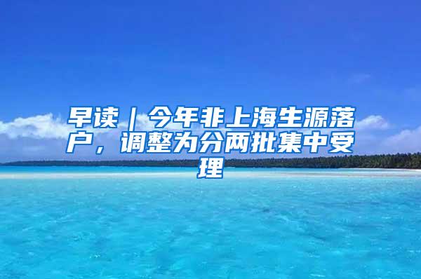 早读｜今年非上海生源落户，调整为分两批集中受理