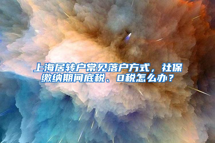 上海居转户常见落户方式，社保缴纳期间底税、0税怎么办？