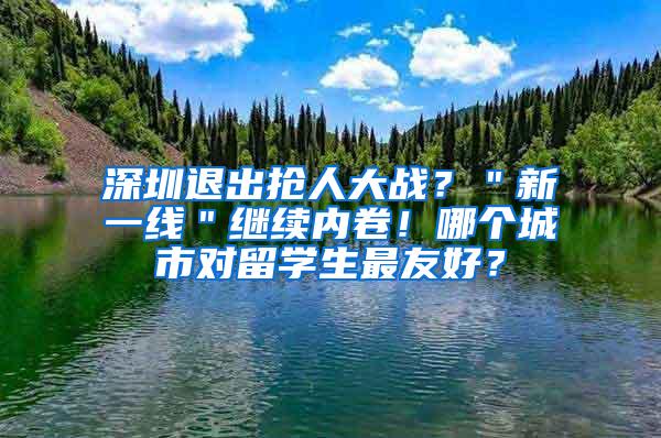 深圳退出抢人大战？＂新一线＂继续内卷！哪个城市对留学生最友好？