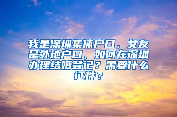 我是深圳集体户口，女友是外地户口，如何在深圳办理结婚登记？需要什么证件？