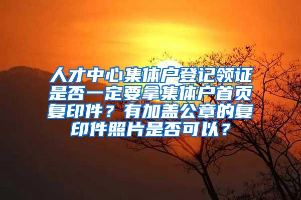 人才中心集体户登记领证是否一定要拿集体户首页复印件？有加盖公章的复印件照片是否可以？